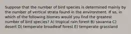 Suppose that the number of bird species is determined mainly by the number of vertical strata found in the environment. If so, in which of the following biomes would you find the greatest number of bird species? A) tropical rain forest B) savanna C) desert D) temperate broadleaf forest E) temperate grassland