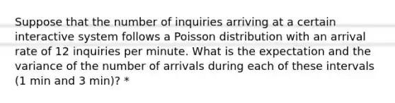 Suppose that the number of inquiries arriving at a certain interactive system follows a Poisson distribution with an arrival rate of 12 inquiries per minute. What is the expectation and the variance of the number of arrivals during each of these intervals (1 min and 3 min)? *