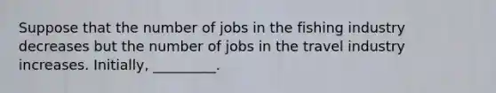 Suppose that the number of jobs in the fishing industry decreases but the number of jobs in the travel industry increases. Initially, _________.