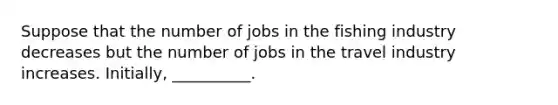 Suppose that the number of jobs in the fishing industry decreases but the number of jobs in the travel industry increases. Initially, __________.