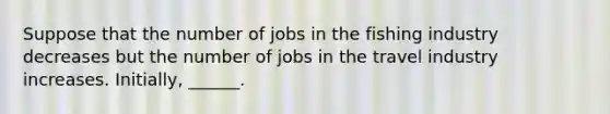 Suppose that the number of jobs in the fishing industry decreases but the number of jobs in the travel industry increases. Initially, ______.