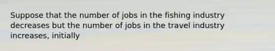 Suppose that the number of jobs in the fishing industry decreases but the number of jobs in the travel industry increases, initially