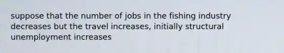 suppose that the number of jobs in the fishing industry decreases but the travel increases, initially structural unemployment increases