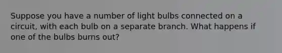 Suppose you have a number of light bulbs connected on a circuit, with each bulb on a separate branch. What happens if one of the bulbs burns out?