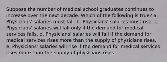 Suppose the number of medical school graduates continues to increase over the next decade. Which of the following is true? a. Physicians' salaries must fall. b. Physicians' salaries must rise. c. Physicians' salaries will fall only if the demand for medical services falls. d. Physicians' salaries will fall if the demand for medical services rises more than the supply of physicians rises. e. Physicians' salaries will rise if the demand for medical services rises more than the supply of physicians rises.