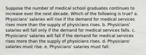 Suppose the number of medical school graduates continues to increase over the next decade. Which of the following is true? a. Physicians' salaries will rise if the demand for medical services rises more than the supply of physicians rises. b. Physicians' salaries will fall only if the demand for medical services falls. c. Physicians' salaries will fall if the demand for medical services rises more than the supply of physicians rises. d. Physicians' salaries must rise. e. Physicians' salaries must fall.