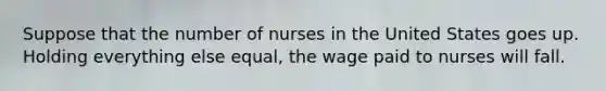 Suppose that the number of nurses in the United States goes up. Holding everything else equal, the wage paid to nurses will fall.