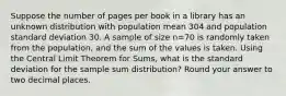 Suppose the number of pages per book in a library has an unknown distribution with population mean 304 and population standard deviation 30. A sample of size n=70 is randomly taken from the population, and the sum of the values is taken. Using the Central Limit Theorem for Sums, what is the standard deviation for the sample sum distribution? Round your answer to two decimal places.