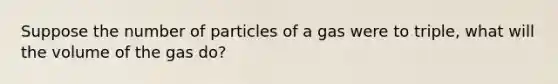 Suppose the number of particles of a gas were to triple, what will the volume of the gas do?