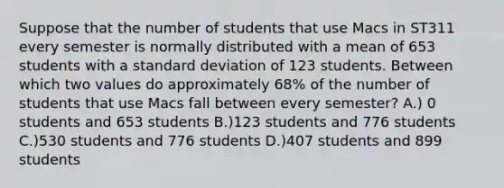 Suppose that the number of students that use Macs in ST311 every semester is normally distributed with a mean of 653 students with a standard deviation of 123 students. Between which two values do approximately 68% of the number of students that use Macs fall between every semester? A.) 0 students and 653 students B.)123 students and 776 students C.)530 students and 776 students D.)407 students and 899 students