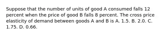 Suppose that the number of units of good A consumed falls 12 percent when the price of good B falls 8 percent. The cross price elasticity of demand between goods A and B is A. 1.5. B. 2.0. C. 1.75. D. 0.66.