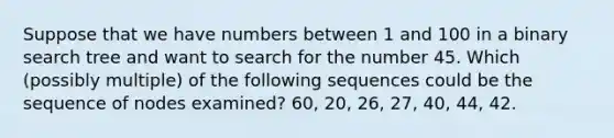 Suppose that we have numbers between 1 and 100 in a binary search tree and want to search for the number 45. Which (possibly multiple) of the following sequences could be the sequence of nodes examined? 60, 20, 26, 27, 40, 44, 42.