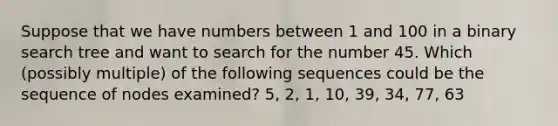 Suppose that we have numbers between 1 and 100 in a binary search tree and want to search for the number 45. Which (possibly multiple) of the following sequences could be the sequence of nodes examined? 5, 2, 1, 10, 39, 34, 77, 63