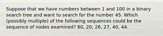 Suppose that we have numbers between 1 and 100 in a binary search tree and want to search for the number 45. Which (possibly multiple) of the following sequences could be the sequence of nodes examined? 60, 20, 26, 27, 40, 44.