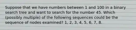 Suppose that we have numbers between 1 and 100 in a binary search tree and want to search for the number 45. Which (possibly multiple) of the following sequences could be the sequence of nodes examined? 1, 2, 3, 4, 5, 6, 7, 8.