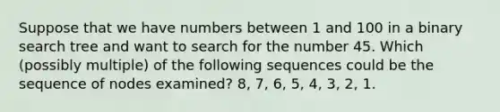 Suppose that we have numbers between 1 and 100 in a binary search tree and want to search for the number 45. Which (possibly multiple) of the following sequences could be the sequence of nodes examined? 8, 7, 6, 5, 4, 3, 2, 1.