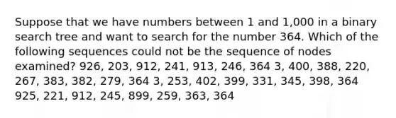 Suppose that we have numbers between 1 and 1,000 in a binary search tree and want to search for the number 364. Which of the following sequences could not be the sequence of nodes examined? 926, 203, 912, 241, 913, 246, 364 3, 400, 388, 220, 267, 383, 382, 279, 364 3, 253, 402, 399, 331, 345, 398, 364 925, 221, 912, 245, 899, 259, 363, 364