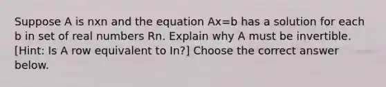 Suppose A is nxn and the equation Ax=b has a solution for each b in set of real numbers Rn. Explain why A must be invertible.​ [Hint: Is A row equivalent to In​?] Choose the correct answer below.