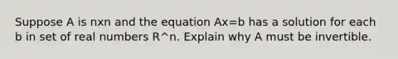 Suppose A is nxn and the equation Ax=b has a solution for each b in set of real numbers R^n. Explain why A must be invertible.