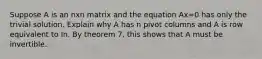 Suppose A is an nxn matrix and the equation Ax=0 has only the trivial solution. Explain why A has n pivot columns and A is row equivalent to In. By theorem 7, this shows that A must be invertible.