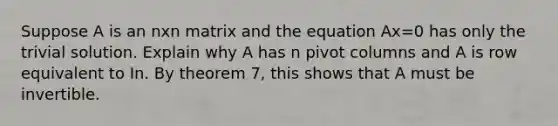 Suppose A is an nxn matrix and the equation Ax=0 has only the trivial solution. Explain why A has n pivot columns and A is row equivalent to In. By theorem 7, this shows that A must be invertible.