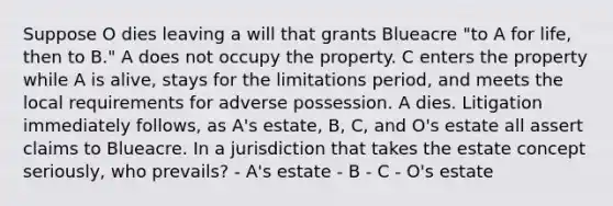 Suppose O dies leaving a will that grants Blueacre "to A for life, then to B." A does not occupy the property. C enters the property while A is alive, stays for the limitations period, and meets the local requirements for adverse possession. A dies. Litigation immediately follows, as A's estate, B, C, and O's estate all assert claims to Blueacre. In a jurisdiction that takes the estate concept seriously, who prevails? - A's estate - B - C - O's estate