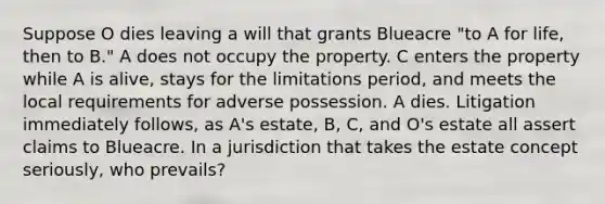 Suppose O dies leaving a will that grants Blueacre "to A for life, then to B." A does not occupy the property. C enters the property while A is alive, stays for the limitations period, and meets the local requirements for adverse possession. A dies. Litigation immediately follows, as A's estate, B, C, and O's estate all assert claims to Blueacre. In a jurisdiction that takes the estate concept seriously, who prevails?