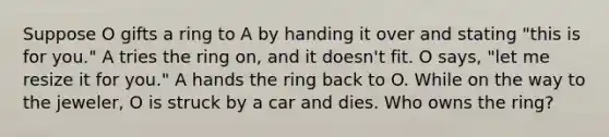 Suppose O gifts a ring to A by handing it over and stating "this is for you." A tries the ring on, and it doesn't fit. O says, "let me resize it for you." A hands the ring back to O. While on the way to the jeweler, O is struck by a car and dies. Who owns the ring?