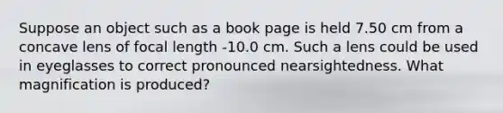 Suppose an object such as a book page is held 7.50 cm from a concave lens of focal length -10.0 cm. Such a lens could be used in eyeglasses to correct pronounced nearsightedness. What magnification is produced?