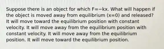 Suppose there is an object for which F=−kx. What will happen if the object is moved away from equilibrium (x=0) and released? It will move toward the equilibrium position with constant velocity. It will move away from the equilibrium position with constant velocity. It will move away from the equilibrium position. It will move toward the equilibrium position.