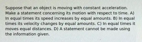 Suppose that an object is moving with constant acceleration. Make a statement concerning its motion with respect to time. A) In equal times its speed increases by equal amounts. B) In equal times its velocity changes by equal amounts. C) In equal times it moves equal distances. D) A statement cannot be made using the information given.