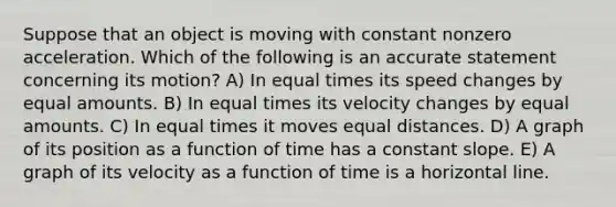 Suppose that an object is moving with constant nonzero acceleration. Which of the following is an accurate statement concerning its motion? A) In equal times its speed changes by equal amounts. B) In equal times its velocity changes by equal amounts. C) In equal times it moves equal distances. D) A graph of its position as a function of time has a constant slope. E) A graph of its velocity as a function of time is a horizontal line.