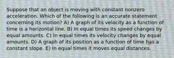 Suppose that an object is moving with constant nonzero acceleration. Which of the following is an accurate statement concerning its motion? A) A graph of its velocity as a function of time is a horizontal line. B) In equal times its speed changes by equal amounts. C) In equal times its velocity changes by equal amounts. D) A graph of its position as a function of time has a constant slope. E) In equal times it moves equal distances.