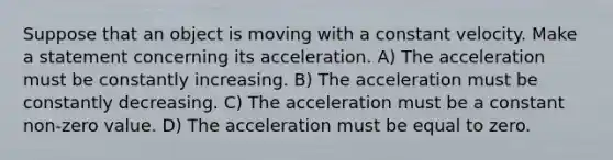 Suppose that an object is moving with a constant velocity. Make a statement concerning its acceleration. A) The acceleration must be constantly increasing. B) The acceleration must be constantly decreasing. C) The acceleration must be a constant non-zero value. D) The acceleration must be equal to zero.