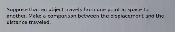 Suppose that an object travels from one point in space to another. Make a comparison between the displacement and the distance traveled.