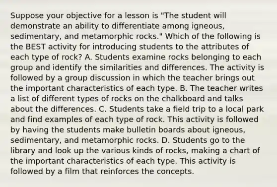 Suppose your objective for a lesson is "The student will demonstrate an ability to differentiate among igneous, sedimentary, and metamorphic rocks." Which of the following is the BEST activity for introducing students to the attributes of each type of rock? A. Students examine rocks belonging to each group and identify the similarities and differences. The activity is followed by a group discussion in which the teacher brings out the important characteristics of each type. B. The teacher writes a list of different types of rocks on the chalkboard and talks about the differences. C. Students take a field trip to a local park and find examples of each type of rock. This activity is followed by having the students make bulletin boards about igneous, sedimentary, and metamorphic rocks. D. Students go to the library and look up the various kinds of rocks, making a chart of the important characteristics of each type. This activity is followed by a film that reinforces the concepts.