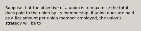 Suppose that the objective of a union is to maximize the total dues paid to the union by its membership. If union dues are paid as a flat amount per union member​ employed, the​ union's strategy will be to