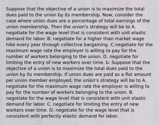 Suppose that the objective of a union is to maximize the total dues paid to the union by its membership.​ Now, consider the case where union dues are a percentage of total earnings of the union membership. Then the​ union's strategy will be to A. negotiate for the wage level that is consistent with unit elastic demand for labor. B. negotiate for a higher than market wage hike every year through collective bargaining. C.negotiate for the maximum wage rate the employer is willing to pay for the number of workers belonging to the union. D. negotiate for limiting the entry of new workers over time. b. Suppose that the objective of a union is to maximize the total dues paid to the union by its membership. If union dues are paid as a flat amount per union member​ employed, the​ union's strategy will be to A. negotiate for the maximum wage rate the employer is willing to pay for the number of workers belonging to the union. B. negotiate for the wage level that is consistent with unit elastic demand for labor. C. negotiate for limiting the entry of new workers over time. D. negotiate for the wage level that is consistent with perfectly elastic demand for labor.