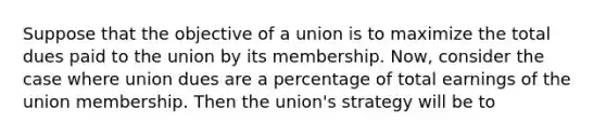 Suppose that the objective of a union is to maximize the total dues paid to the union by its membership.​ Now, consider the case where union dues are a percentage of total earnings of the union membership. Then the​ union's strategy will be to