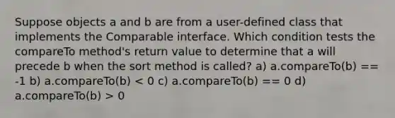 Suppose objects a and b are from a user-defined class that implements the Comparable interface. Which condition tests the compareTo method's return value to determine that a will precede b when the sort method is called? a) a.compareTo(b) == -1 b) a.compareTo(b) 0