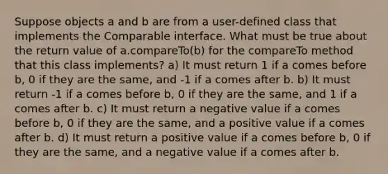 Suppose objects a and b are from a user-defined class that implements the Comparable interface. What must be true about the return value of a.compareTo(b) for the compareTo method that this class implements? a) It must return 1 if a comes before b, 0 if they are the same, and -1 if a comes after b. b) It must return -1 if a comes before b, 0 if they are the same, and 1 if a comes after b. c) It must return a negative value if a comes before b, 0 if they are the same, and a positive value if a comes after b. d) It must return a positive value if a comes before b, 0 if they are the same, and a negative value if a comes after b.