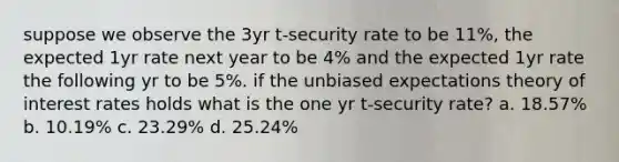 suppose we observe the 3yr t-security rate to be 11%, the expected 1yr rate next year to be 4% and the expected 1yr rate the following yr to be 5%. if the unbiased expectations theory of interest rates holds what is the one yr t-security rate? a. 18.57% b. 10.19% c. 23.29% d. 25.24%