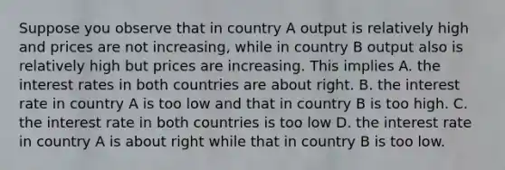 Suppose you observe that in country A output is relatively high and prices are not increasing, while in country B output also is relatively high but prices are increasing. This implies A. the interest rates in both countries are about right. B. the interest rate in country A is too low and that in country B is too high. C. the interest rate in both countries is too low D. the interest rate in country A is about right while that in country B is too low.