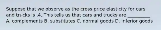 Suppose that we observe as the cross price elasticity for cars and trucks is .4. This tells us that cars and trucks are __________. A. complements B. substitutes C. normal goods D. inferior goods