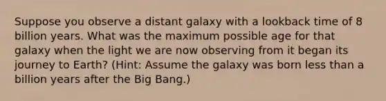 Suppose you observe a distant galaxy with a lookback time of 8 billion years. What was the maximum possible age for that galaxy when the light we are now observing from it began its journey to Earth? (Hint: Assume the galaxy was born less than a billion years after the Big Bang.)