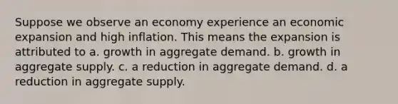 Suppose we observe an economy experience an economic expansion and high inflation. This means the expansion is attributed to a. growth in aggregate demand. b. growth in aggregate supply. c. a reduction in aggregate demand. d. a reduction in aggregate supply.