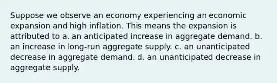 Suppose we observe an economy experiencing an economic expansion and high inflation. This means the expansion is attributed to a. an anticipated increase in aggregate demand. b. an increase in long-run aggregate supply. c. an unanticipated decrease in aggregate demand. d. an unanticipated decrease in aggregate supply.