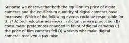 Suppose we observe that both the equilibrium price of digital cameras and the equilibrium quantity of digital cameras have increased. Which of the following events could be responsible for this? A) technological advances in digital camera production B) consumers' preferences changed in favor of digital cameras C) the price of film cameras fell D) workers who make digital cameras received a pay raise