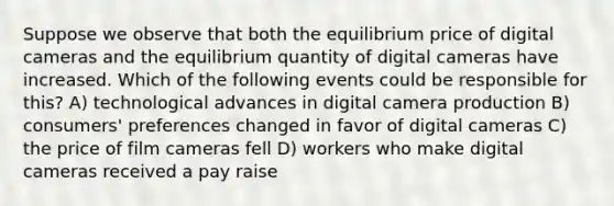 Suppose we observe that both the equilibrium price of digital cameras and the equilibrium quantity of digital cameras have increased. Which of the following events could be responsible for this? A) technological advances in digital camera production B) consumers' preferences changed in favor of digital cameras C) the price of film cameras fell D) workers who make digital cameras received a pay raise