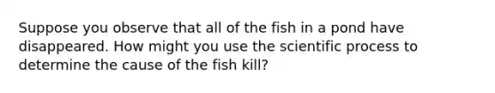 Suppose you observe that all of the fish in a pond have disappeared. How might you use the scientific process to determine the cause of the fish kill?